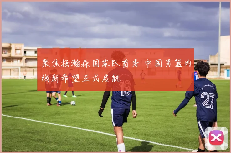 聚焦杨瀚森国家队首秀 中国男篮内线新希望正式启航