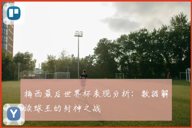 梅西最后世界杯表现分析：数据解读球王的封神之战