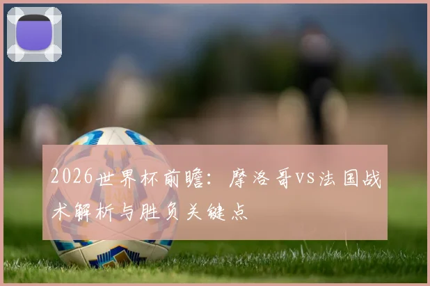 2026世界杯前瞻：摩洛哥vs法国战术解析与胜负关键点