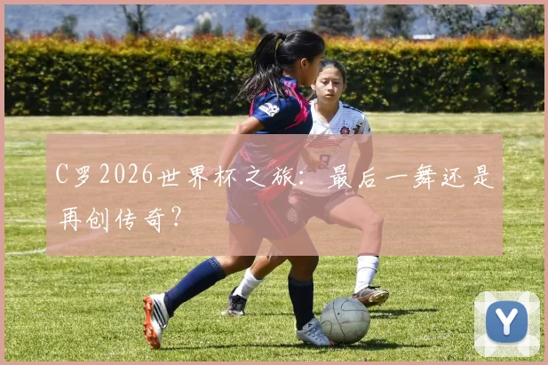 C罗2026世界杯之旅：最后一舞还是再创传奇？