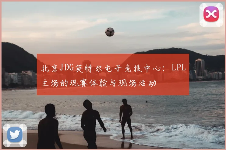 北京JDG英特尔电子竞技中心:LPL主场的观赛体验与现场活动