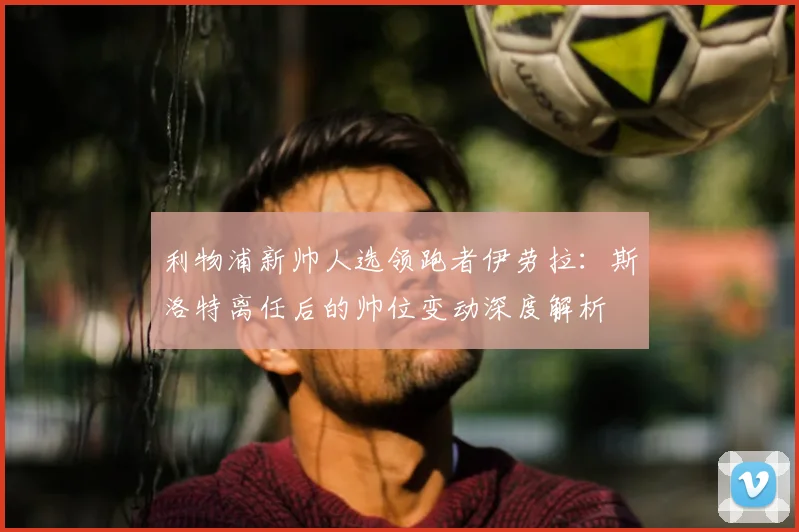 利物浦新帅人选领跑者伊劳拉：斯洛特离任后的帅位变动深度解析