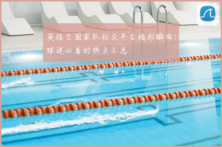 英格兰国家队社交平台精彩瞬间：球迷必看的热点汇总