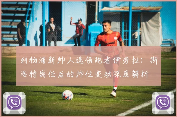 利物浦新帅人选领跑者伊劳拉：斯洛特离任后的帅位变动深度解析