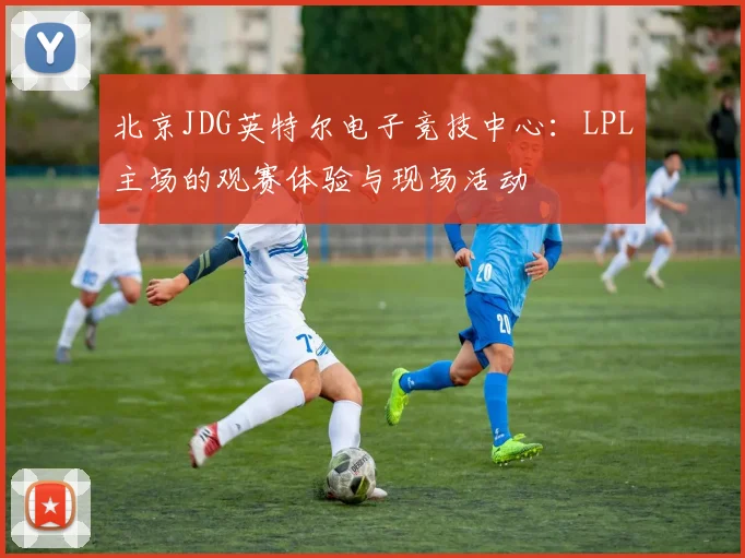 北京JDG英特尔电子竞技中心：LPL主场的观赛体验与现场活动