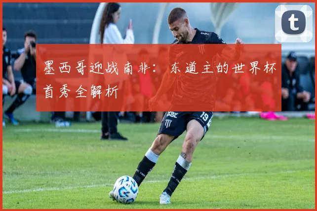 墨西哥迎战南非:东道主的世界杯首秀全解析
