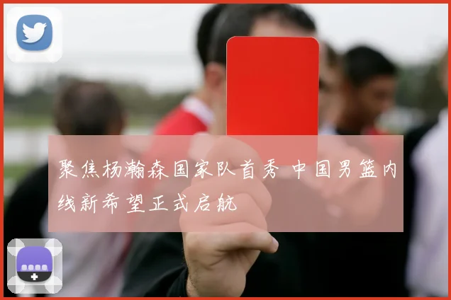 聚焦杨瀚森国家队首秀 中国男篮内线新希望正式启航