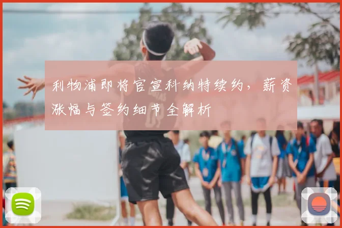 利物浦即将官宣科纳特续约，薪资涨幅与签约细节全解析