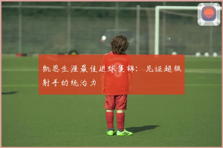 凯恩生涯最佳进球集锦：见证超级射手的统治力